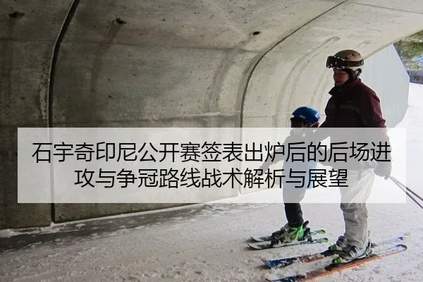 石宇奇印尼公开赛签表出炉后的后场进攻与争冠路线战术解析与展望