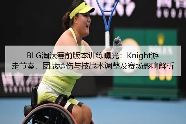 BLG淘汰赛前版本训练曝光：Knight游走节奏、团战承伤与技战术调整及赛场影响解析